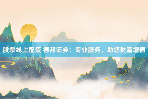 股票线上配资 德邦证券：专业服务，助您财富增值