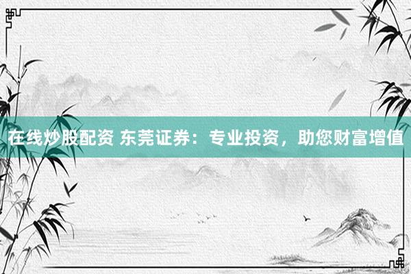在线炒股配资 东莞证券：专业投资，助您财富增值