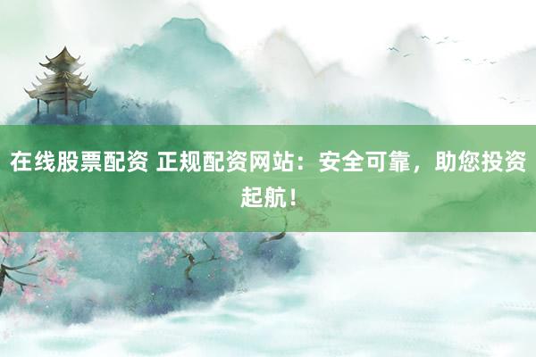在线股票配资 正规配资网站：安全可靠，助您投资起航！