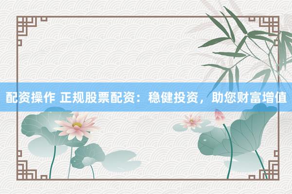 配资操作 正规股票配资：稳健投资，助您财富增值