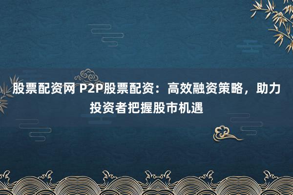 股票配资网 P2P股票配资：高效融资策略，助力投资者把握股市机遇