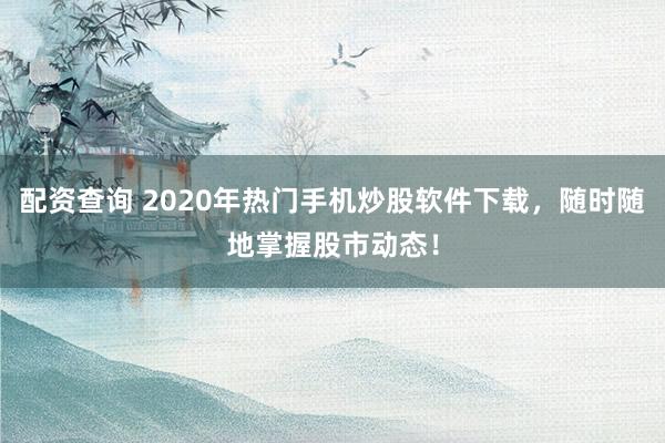 配资查询 2020年热门手机炒股软件下载，随时随地掌握股市动态！