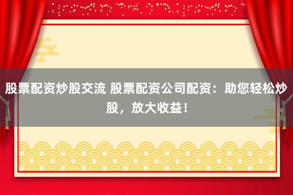 股票配资炒股交流 股票配资公司配资：助您轻松炒股，放大收益！