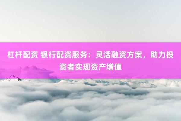 杠杆配资 银行配资服务：灵活融资方案，助力投资者实现资产增值