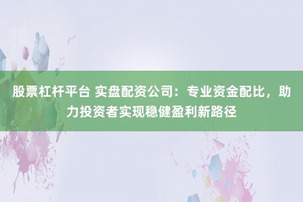 股票杠杆平台 实盘配资公司：专业资金配比，助力投资者实现稳健盈利新路径