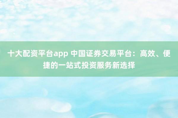 十大配资平台app 中国证券交易平台：高效、便捷的一站式投资服务新选择
