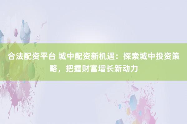 合法配资平台 城中配资新机遇：探索城中投资策略，把握财富增长新动力