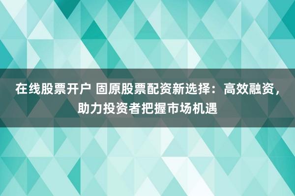 在线股票开户 固原股票配资新选择：高效融资，助力投资者把握市场机遇