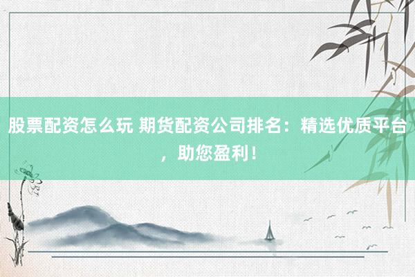 股票配资怎么玩 期货配资公司排名：精选优质平台，助您盈利！