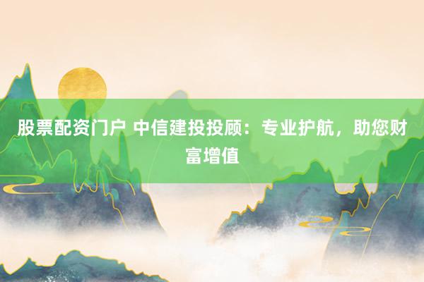 股票配资门户 中信建投投顾：专业护航，助您财富增值