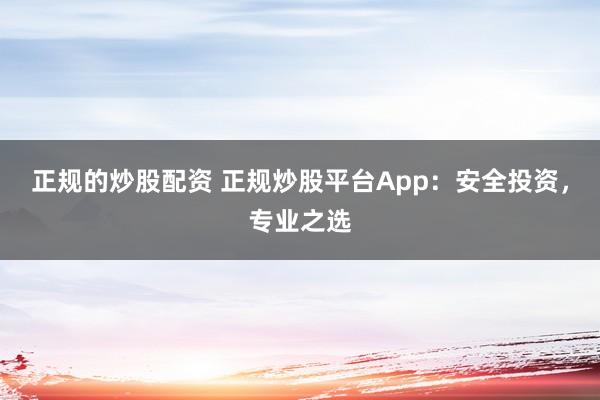 正规的炒股配资 正规炒股平台App：安全投资，专业之选