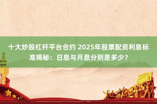 十大炒股杠杆平台合约 2025年股票配资利息标准揭秘：日息与月息分别是多少？