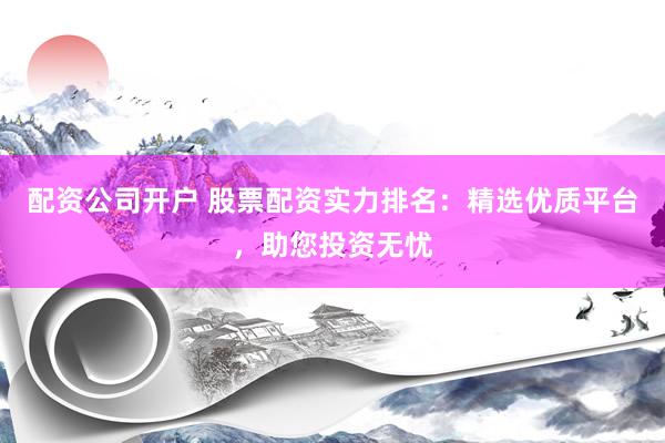 配资公司开户 股票配资实力排名：精选优质平台，助您投资无忧