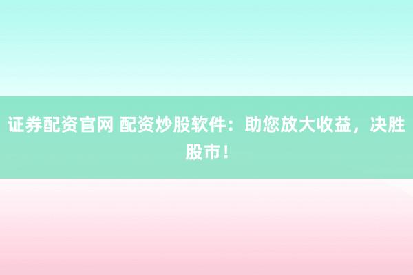 证券配资官网 配资炒股软件：助您放大收益，决胜股市！