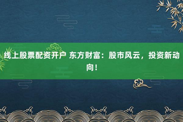 线上股票配资开户 东方财富：股市风云，投资新动向！