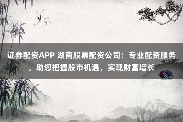 证券配资APP 湖南股票配资公司：专业配资服务，助您把握股市机遇，实现财富增长
