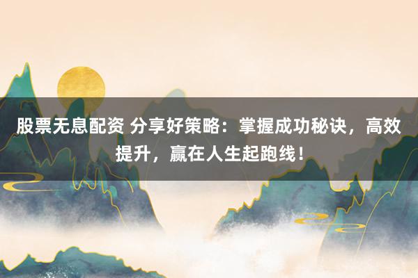 股票无息配资 分享好策略：掌握成功秘诀，高效提升，赢在人生起跑线！