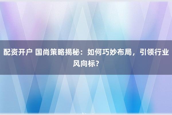 配资开户 国尚策略揭秘：如何巧妙布局，引领行业风向标？