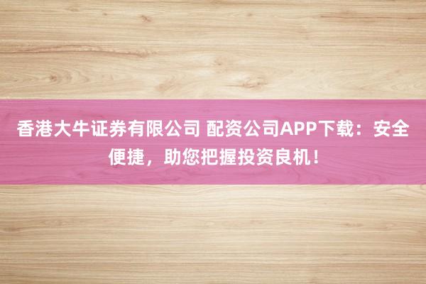 香港大牛证券有限公司 配资公司APP下载：安全便捷，助您把握投资良机！