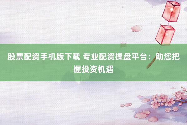 股票配资手机版下载 专业配资操盘平台：助您把握投资机遇