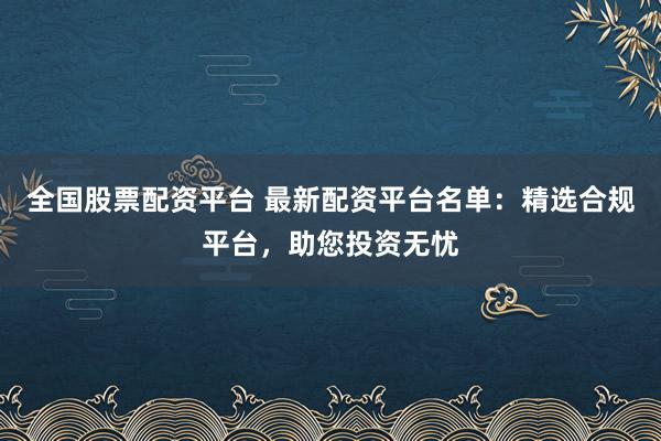 全国股票配资平台 最新配资平台名单：精选合规平台，助您投资无忧