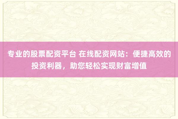 专业的股票配资平台 在线配资网站：便捷高效的投资利器，助您轻松实现财富增值
