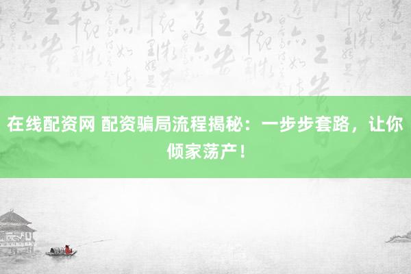 在线配资网 配资骗局流程揭秘：一步步套路，让你倾家荡产！