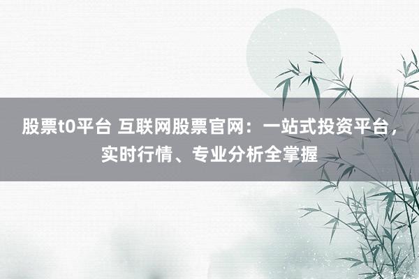 股票t0平台 互联网股票官网：一站式投资平台，实时行情、专业分析全掌握