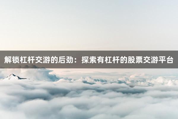 解锁杠杆交游的后劲：探索有杠杆的股票交游平台