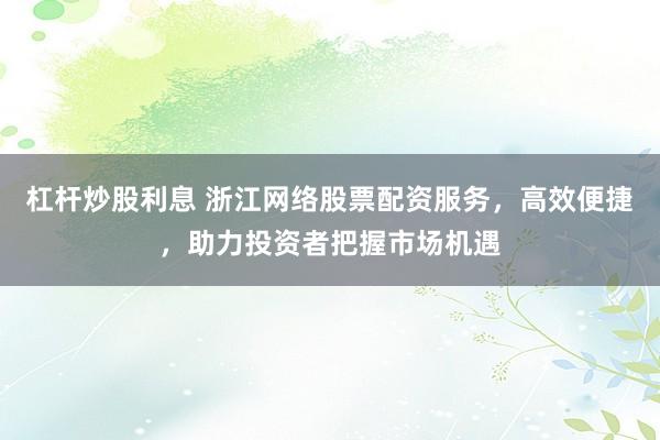 杠杆炒股利息 浙江网络股票配资服务，高效便捷，助力投资者把握市场机遇