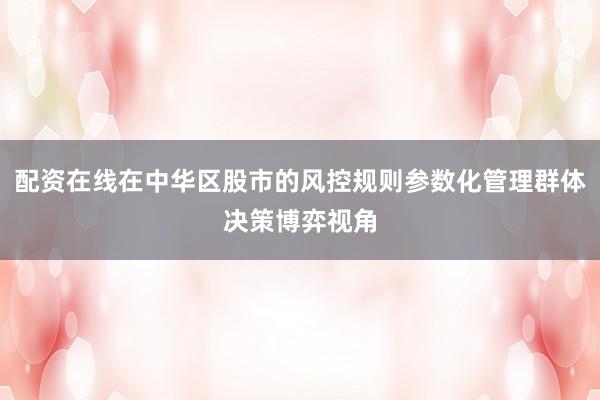 配资在线在中华区股市的风控规则参数化管理群体决策博弈视角
