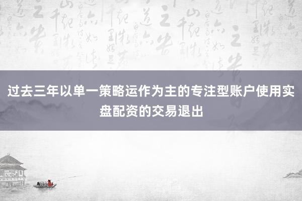 过去三年以单一策略运作为主的专注型账户使用实盘配资的交易退出