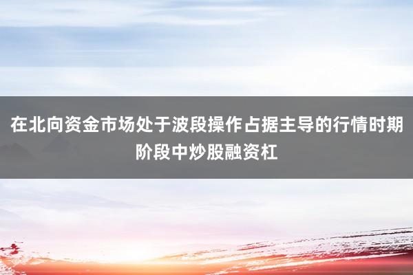 在北向资金市场处于波段操作占据主导的行情时期阶段中炒股融资杠