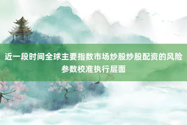 近一段时间全球主要指数市场炒股炒股配资的风险参数校准执行层面
