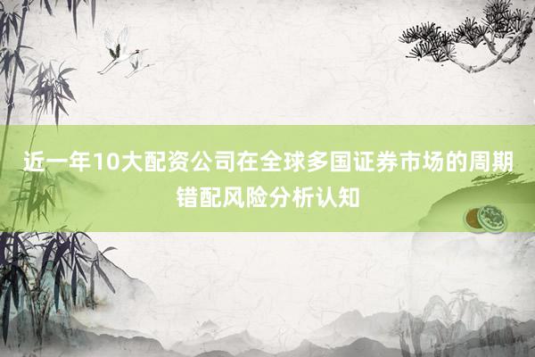 近一年10大配资公司在全球多国证券市场的周期错配风险分析认知