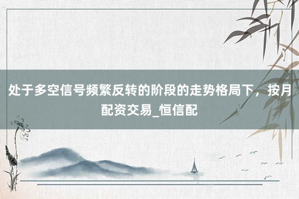 处于多空信号频繁反转的阶段的走势格局下，按月配资交易_恒信配