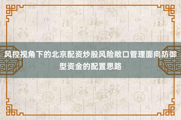 风控视角下的北京配资炒股风险敞口管理面向防御型资金的配置思路