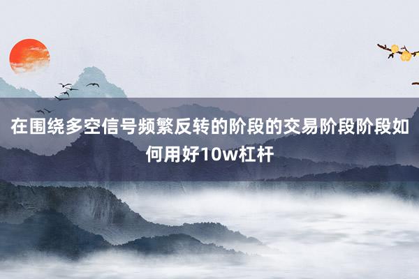 在围绕多空信号频繁反转的阶段的交易阶段阶段如何用好10w杠杆