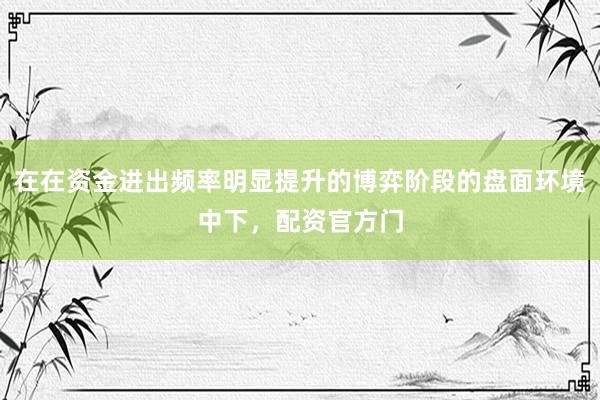 在在资金进出频率明显提升的博弈阶段的盘面环境中下，配资官方门