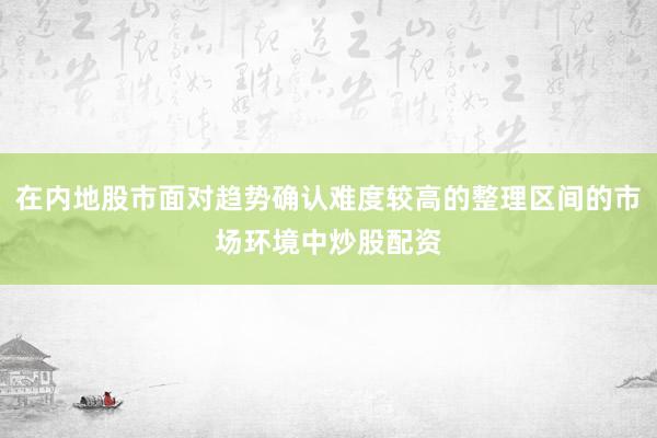 在内地股市面对趋势确认难度较高的整理区间的市场环境中炒股配资