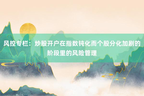 风控专栏：炒股开户在指数钝化而个股分化加剧的阶段里的风险管理