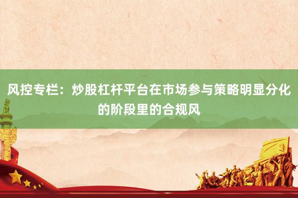 风控专栏：炒股杠杆平台在市场参与策略明显分化的阶段里的合规风