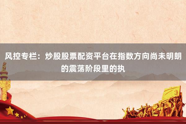 风控专栏：炒股股票配资平台在指数方向尚未明朗的震荡阶段里的执