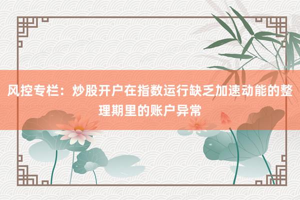 风控专栏：炒股开户在指数运行缺乏加速动能的整理期里的账户异常