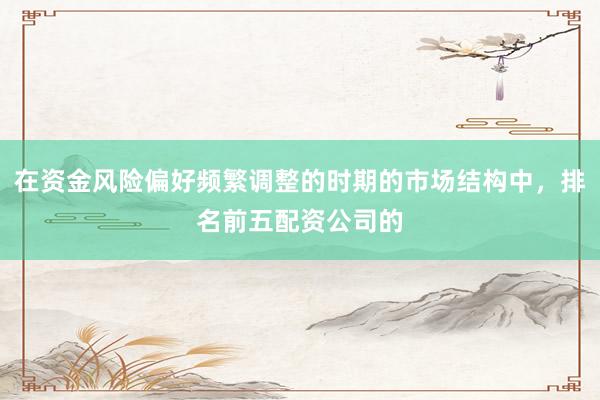 在资金风险偏好频繁调整的时期的市场结构中，排名前五配资公司的