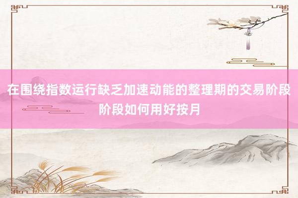 在围绕指数运行缺乏加速动能的整理期的交易阶段阶段如何用好按月
