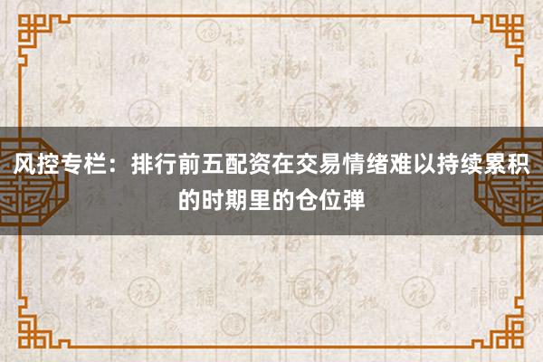 风控专栏：排行前五配资在交易情绪难以持续累积的时期里的仓位弹