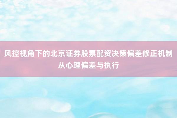 风控视角下的北京证券股票配资决策偏差修正机制从心理偏差与执行