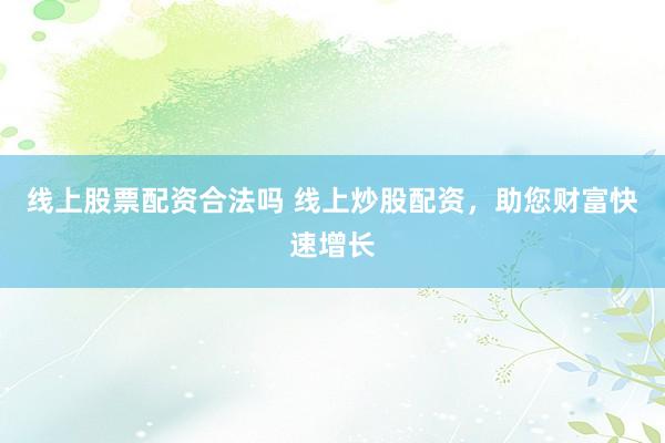 线上股票配资合法吗 线上炒股配资，助您财富快速增长
