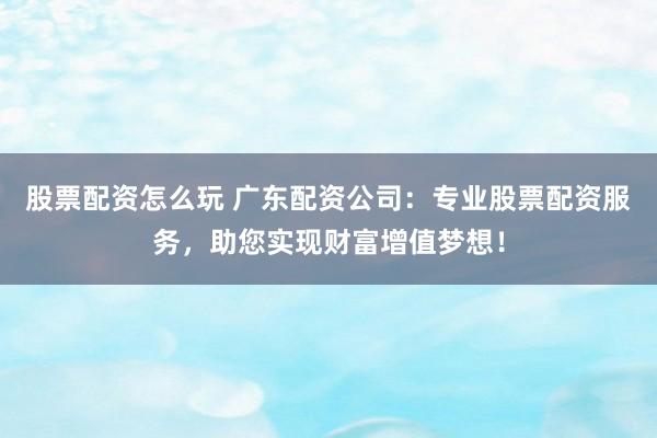 股票配资怎么玩 广东配资公司：专业股票配资服务，助您实现财富增值梦想！